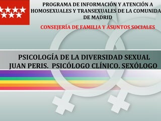 PROGRAMA DE INFORMACIÓN Y ATENCIÓN A
HOMOSEXUALES Y TRANSEXUALES DE LA COMUNIDA
DE MADRID
CONSEJERÍA DE FAMILIA Y ASUNTOS SOCIALES

PSICOLOGÍA DE LA DIVERSIDAD SEXUAL
JUAN PERIS. PSICÓLOGO CLÍNICO. SEXÓLOGO

 
