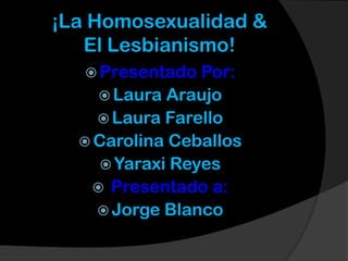 ¡La Homosexualidad &
   El Lesbianismo!
    Presentado  Por:
      Laura Araujo
     Laura Farello
   Carolina Ceballos
      Yaraxi Reyes
     Presentado a:
     Jorge Blanco
 