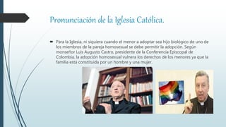 Pronunciación de la Iglesia Católica.
 Para la Iglesia, ni siquiera cuando el menor a adoptar sea hijo biológico de uno de
los miembros de la pareja homosexual se debe permitir la adopción. Según
monseñor Luis Augusto Castro, presidente de la Conferencia Episcopal de
Colombia, la adopción homosexual vulnera los derechos de los menores ya que la
familia está constituida por un hombre y una mujer.
 