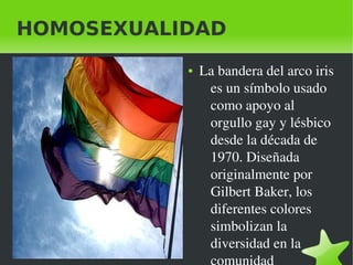    
HOMOSEXUALIDAD
● La bandera del arco iris 
es un símbolo usado 
como apoyo al 
orgullo gay y lésbico 
desde la década de 
1970. Diseñada 
originalmente por 
Gilbert Baker, los 
diferentes colores 
simbolizan la 
diversidad en la 
 