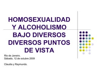 HOMOSEXUALIDAD
    Y ALCOHOLISMO
    BAJO DIVERSOS
   DIVERSOS PUNTOS
       DE VISTA
Rio de Janeiro.
Sábado, 12 de octubre 2009

Claudia y Raymundo.
 