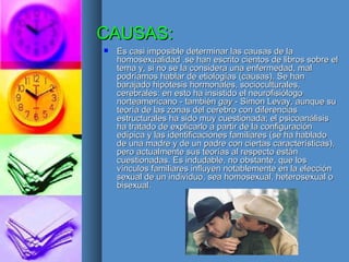 CAUSAS: Es casi imposible determinar las causas de la homosexualidad .se han escrito cientos de libros sobre el tema y, si no se la considera una enfermedad, mal podríamos hablar de etiologías (causas). Se han barajado hipótesis hormonales, socioculturales, cerebrales: en esto ha insistido el neurofisiólogo norteamericano - también  gay  - Simon Levay, aunque su teoría de las zonas del cerebro con diferencias estructurales ha sido muy cuestionada; el psicoanálisis ha tratado de explicarlo a partir de la configuración edípica y las identificaciones familiares (se ha hablado de una madre y de un padre con ciertas características), pero actualmente sus teorías al respecto están cuestionadas. Es indudable, no obstante, que los vínculos familiares influyen notablemente en la elección sexual de un individuo, sea homosexual, heterosexual o bisexual. 