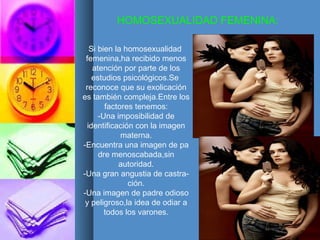 HOMOSEXUALIDAD FEMENINA: Si bien la homosexualidad  femenina,ha recibido menos atención por parte de los estudios psicológicos.Se  reconoce que su exolicación es también compleja.Entre los factores tenemos: -Una imposibilidad de identificación con la imagen materna. -Encuentra una imagen de pa dre menoscabada,sin autoridad. -Una gran angustia de castra- ción. -Una imagen de padre odioso y peligroso,la idea de odiar a todos los varones. 