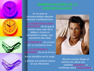 MANIFESTACIONES DE LA HOMOSEXUALIDAD: En el varón la homosexualidad adquiere diversas manifestaciones: -LA HOMOSEXUALIDAD NARCISÍSTA .-En la que el hombre hace culto de la belleza y busca un compañero o pareja  que  represente este ideal. -LA PEDOFILIA .- Es el amor por un muchacho joven. -LA INVERSION O   URANISMO .-Es en la el hom- bre se identifica con la mujer  y adopta una posición pasiva en sus relaciones. Muchos hombre llegan al extremo de utilizar sus  vestidos( travestismo ) o modificasu sexo( transexualidad ). 