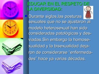 EDUCAR EN EL RESPETO DE LA DIVERSIDAD: Durante siglos,las posturas sexuales que no se ajustaron al modelo heterosexual han sido consideradas patológicas y des- viadas.Sin embargo la homose- xualidad y la bisexualidad deja- ron de considerarse “enfermeda- des” hace ya varias décadas. 