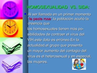 HOMOSEXUALIDAD  VS. SIDA: Al ser llamada en un primer momento “ la peste rosa ”,la población acuñó la creencia que los homosexuales tienen más po- sibilidades de contraer el virus del VIH,este dato es erróneo.En la  actualidad,el grupo que presenta un mayor aumento del contagio del virus es el heterosexual y en especial, las mujeres. 