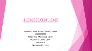 HOMOSEXUALISMO.
NOMBRE: Vivian Andrea Ordoñez Losada.
ID:000369776.
NRC:33632 (Miércoles 8 a 9:30)
DOCENTE: Lorena Cerón.
Unicatólica.
Noviembre 25 / 2015.
 