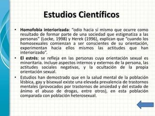 Estudios Científicos
• Homofobia interiorizada: “odio hacia sí mismo que ocurre como
resultado de formar parte de una sociedad que estigmatiza a las
personas” (Locke, 1998) y Herek (1996), explican que “cuando los
homosexuales comienzan a ser conscientes de su orientación,
experimentan hacia ellos mismos las actitudes que han
interiorizado”.
• El estrés: se refleja en las personas cuya orientación sexual es
minoritaria. incluye aspectos internos y externos de la persona, las
actitudes sociales negativas, y la ocultación de la propia
orientación sexual.
• Estudios han demostrado que en la salud mental de la población
lésbica, gay y bisexual existe una elevada prevalencia de trastornos
mentales (provocados por trastornos de ansiedad y del estado de
ánimo el abuso de drogas, entre otros), en esta población
comparada con población heterosexual.
 
