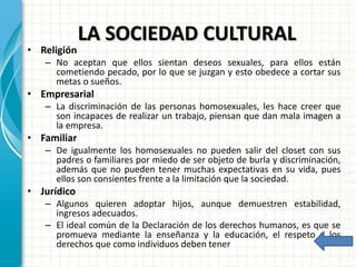 LA SOCIEDAD CULTURAL
• Religión
– No aceptan que ellos sientan deseos sexuales, para ellos están
cometiendo pecado, por lo que se juzgan y esto obedece a cortar sus
metas o sueños.
• Empresarial
– La discriminación de las personas homosexuales, les hace creer que
son incapaces de realizar un trabajo, piensan que dan mala imagen a
la empresa.
• Familiar
– De igualmente los homosexuales no pueden salir del closet con sus
padres o familiares por miedo de ser objeto de burla y discriminación,
además que no pueden tener muchas expectativas en su vida, pues
ellos son consientes frente a la limitación que la sociedad.
• Jurídico
– Algunos quieren adoptar hijos, aunque demuestren estabilidad,
ingresos adecuados.
– El ideal común de la Declaración de los derechos humanos, es que se
promueva mediante la enseñanza y la educación, el respeto a los
derechos que como individuos deben tener
 