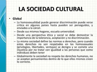 LA SOCIEDAD CULTURAL
• Global
– La homosexualidad puede generar discriminación puede verse
critica en algunos países hasta pueden ser perseguidos, y
enviados a la cárcel.
– Desde sus mismos hogares, escuela universidad.
– Desde una perspectiva ética y social se debe demostrar la
importancia de la tolerancia, aceptación y no discriminación.
– La misma sociedad define las normas o derechos, pero cuando
estos derechos no son respetados en los homosexuales
(privilegios, libertades, ventajas) se denigra y se comete una
injusticia por no tratar con igualdad a las personas que como
individuos deben tener
– Globalmente la sociedad no respeta los derechos humanos, no
se aceptan pensamientos dentro de lo que ellos mismos creen
lo correcto.
 