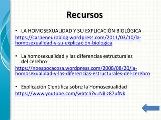 Recursos
• LA HOMOSEXUALIDAD Y SU EXPLICACIÓN BIOLÓGICA
https://carpeneuroblog.wordpress.com/2011/03/10/la-
homosexualidad-y-su-explicacion-biologica
• La homosexualidad y las diferencias estructurales
del cerebro
https://noespocacosa.wordpress.com/2008/08/20/la-
homosexualidad-y-las-diferencias-estructurales-del-cerebro
• Explicación Científica sobre la Homosexualidad
https://www.youtube.com/watch?v=NiIiz87ufNk
 