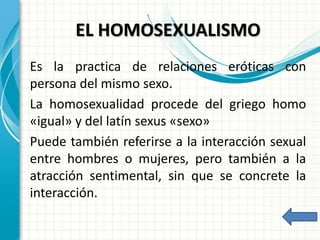 EL HOMOSEXUALISMO
Es la practica de relaciones eróticas con
persona del mismo sexo.
La homosexualidad procede del griego homo
«igual» y del latín sexus «sexo»
Puede también referirse a la interacción sexual
entre hombres o mujeres, pero también a la
atracción sentimental, sin que se concrete la
interacción.
 