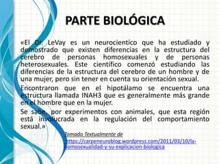 PARTE BIOLÓGICA
«El Dr. LeVay es un neurocientíco que ha estudiado y
demostrado que existen diferencias en la estructura del
cerebro de personas homosexuales y de personas
heterosexuales. Este científico comenzó estudiando las
diferencias de la estructura del cerebro de un hombre y de
una mujer, pero sin tener en cuenta su orientación sexual.
Encontraron que en el hipotálamo se encuentra una
estructura llamada INAH3 que es generalmente más grande
en el hombre que en la mujer.
Se sabe, por experimentos con animales, que esta región
está involucrada en la regulación del comportamiento
sexual.»
Tomado Textualmente de
https://carpeneuroblog.wordpress.com/2011/03/10/la-
homosexualidad-y-su-explicacion-biologica
 