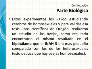 Continuación
Parte Biológica
• Estos experimentos los valido estudiando
cerebros de homosexuales y para validar esa
tesis unos científicos de Oregón, realizaron
un estudio en las ovejas, como resultado
encontraron el mismo resultado en el
hipotálamo que el INAH 3 era mas pequeño
comparado con los de los heterosexuales
(esto deduce que hay ovejas homosexuales).
 