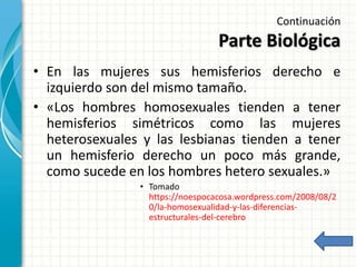 Continuación
Parte Biológica
• En las mujeres sus hemisferios derecho e
izquierdo son del mismo tamaño.
• «Los hombres homosexuales tienden a tener
hemisferios simétricos como las mujeres
heterosexuales y las lesbianas tienden a tener
un hemisferio derecho un poco más grande,
como sucede en los hombres hetero sexuales.»
• Tomado
https://noespocacosa.wordpress.com/2008/08/2
0/la-homosexualidad-y-las-diferencias-
estructurales-del-cerebro
 