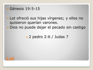 Lot
 Génesis 19:5-15
 Lot ofreció sus hijas vírgenes; y ellos no
quisieron querían varones.
 Dios no puede dejar el pecado sin castigo
 2 pedro 2:6 / Judas 7
 