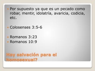 Hay salvación para el
homosexual?
 Por supuesto ya que es un pecado como
robar, mentir, idolatría, avaricia, codicia,
etc.
 Colosenses 3:5-6
 Romanos 3:23
 Romanos 10:9
 