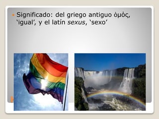Homo sexual
 Significado: del griego antiguo ὁμός,
‘igual’, y el latín sexus, ‘sexo’
 