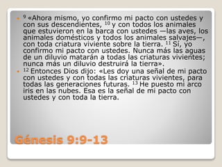 Génesis 9:9-13
 9 «Ahora mismo, yo confirmo mi pacto con ustedes y
con sus descendientes, 10 y con todos los animales
que estuvieron en la barca con ustedes —las aves, los
animales domésticos y todos los animales salvajes—,
con toda criatura viviente sobre la tierra. 11 Sí, yo
confirmo mi pacto con ustedes. Nunca más las aguas
de un diluvio matarán a todas las criaturas vivientes;
nunca más un diluvio destruirá la tierra».
 12 Entonces Dios dijo: «Les doy una señal de mi pacto
con ustedes y con todas las criaturas vivientes, para
todas las generaciones futuras. 13 He puesto mi arco
iris en las nubes. Esa es la señal de mi pacto con
ustedes y con toda la tierra.
 