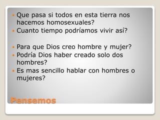 Pensemos
 Que pasa si todos en esta tierra nos
hacemos homosexuales?
 Cuanto tiempo podríamos vivir así?
 Para que Dios creo hombre y mujer?
 Podría Dios haber creado solo dos
hombres?
 Es mas sencillo hablar con hombres o
mujeres?
 