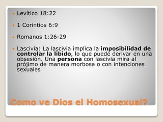 Como ve Dios el Homosexual?
 Levítico 18:22
 1 Corintios 6:9
 Romanos 1:26-29
 Lascivia: La lascivia implica la imposibilidad de
controlar la libido, lo que puede derivar en una
obsesión. Una persona con lascivia mira al
prójimo de manera morbosa o con intenciones
sexuales
 