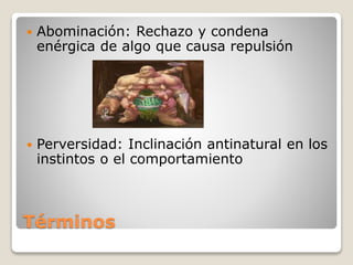 Términos
 Abominación: Rechazo y condena
enérgica de algo que causa repulsión
 Perversidad: Inclinación antinatural en los
instintos o el comportamiento
 