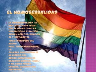    La homosexualidad es
    una orientación sexual
    que se define como la
    interacción o atracción
    sexual, afectiva, emocion
    al y sentimental
     hacia individuos del
    mismo
    sexo. Etimológicamente,
    la
    palabra homosexual es
    un híbrido del
    griego homós (que en
    realidad significa «igual»
    y no, como podría
    creerse, derivado del
    sustantivo
 