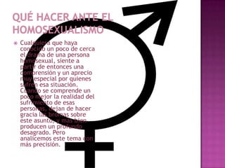    Cualquiera que haya
    conocido un poco de cerca
    el drama de una persona
    homosexual, siente a
    partir de entonces una
    comprensión y un aprecio
    muy especial por quienes
    sufren esa situación.
    Cuando se comprende un
    poco mejor la realidad del
    sufrimiento de esas
    personas, dejan de hacer
    gracia las bromas sobre
    este asunto, y más bien
    producen un profundo
    desagrado. Pero
    analicemos este tema con
    más precisión.
 