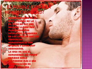    Definitivamente no es
    fácil, porque no lo
    es, pero no hay que
    dejarse llevar por
    planteamientos
    fatalistas, ni siquiera
    en los casos en que las
    tendencias
    homosexuales son
    intensas y están muy
    arraigadas.
    La idea de que el
    homosexual no puede
    cambiar suele
    responder más a una
    reivindicación de
    grupo que a una
 