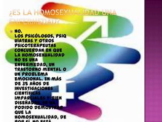    No.
    Los psicólogos, psiq
    uíatras y otros
    psicoterapeutas
    concuerdan en que
    la homosexualidad
    no es una
    enfermedad, un
    trastorno mental o
    un problema
    emocional. En más
    de 35 años de
    investigaciones
    científicas
    imparciales y bien
    diseñadas, se ha
    podido demostrar
    que la
    homosexualidad, de
 