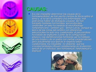 CAUSAS: Es casi imposible determinar las causas de la homosexualidad .se han escrito cientos de libros sobre el tema y, si no se la considera una enfermedad, mal podríamos hablar de etiologías (causas). Se han barajado hipótesis hormonales, socioculturales, cerebrales: en esto ha insistido el neurofisiólogo norteamericano - también  gay  - Simon Levay, aunque su teoría de las zonas del cerebro con diferencias estructurales ha sido muy cuestionada; el psicoanálisis ha tratado de explicarlo a partir de la configuración edípica y las identificaciones familiares (se ha hablado de una madre y de un padre con ciertas características), pero actualmente sus teorías al respecto están cuestionadas. Es indudable, no obstante, que los vínculos familiares influyen notablemente en la elección sexual de un individuo, sea homosexual, heterosexual o bisexual. 