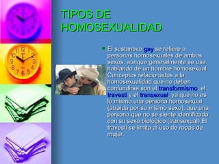 TIPOS DE HOMOSEXUALIDAD El sustantivo  gay  se refiere a personas homosexuales de ambos sexos, aunque generalmente se usa hablando de un hombre homosexual. Conceptos relacionados a la homosexualidad que no deben confundirse son el  transformismo , el  travesti  y el  transexual , ya que no es lo mismo una persona homosexual (atraída por su mismo sexo), que una persona que no se siente identificada con su sexo biológico (transexual).El travesti se limita al uso de ropas de mujer. 