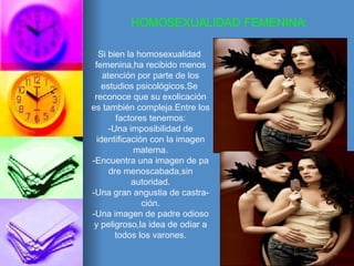 HOMOSEXUALIDAD FEMENINA: Si bien la homosexualidad  femenina,ha recibido menos atención por parte de los estudios psicológicos.Se  reconoce que su exolicación es también compleja.Entre los factores tenemos: -Una imposibilidad de identificación con la imagen materna. -Encuentra una imagen de pa dre menoscabada,sin autoridad. -Una gran angustia de castra- ción. -Una imagen de padre odioso y peligroso,la idea de odiar a todos los varones. 