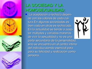 LA SOCIEDAD Y LA HOMOSEXUALIDAD: La aceptación o rechazo,depen- de con los valores de cada cul- tura.En algunas sociedades es bien vista en otras es rechazada. En la actualidad se tiende a acep- tar múltiples y variadas maneras de vivir la sexualidad y no es una parte secundaria de la personalidad, sino se encuentra en el centro intimo del individuo,siendo esencial para para su felicidad y realización como persona.  