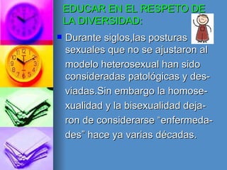 EDUCAR EN EL RESPETO DE LA DIVERSIDAD: Durante siglos,las posturas sexuales que no se ajustaron al modelo heterosexual han sido consideradas patológicas y des- viadas.Sin embargo la homose- xualidad y la bisexualidad deja- ron de considerarse “enfermeda- des” hace ya varias décadas. 