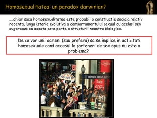 Homosexualitatea: un paradox darwinian?  ....chiar daca homosexualitatea este probabil o constructie sociala relativ recenta, lunga istorie evolutiva a comportamentului sexual cu acelasi sex sugereaza ca acesta este parte a structurii noastre biologice. De ce vor unii oameni (sau prefera) sa se implice in activitati homosexuale cand accesul la parteneri de sex opus nu este o problema?  