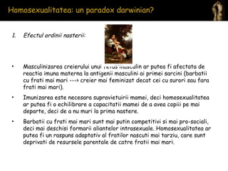 Homosexualitatea: un paradox darwinian?  Efectul ordinii nasterii:  Masculinizarea creierului unui fetus masculin ar putea fi afectata de reactia imuna materna la antigenii masculini ai primei sarcini (barbatii cu frati mai mari ---> creier mai feminizat decat cei cu surori sau fara frati mai mari).  Imunizarea este necesara supravietuirii mamei, deci homosexualitatea ar putea fi o echilibrare a capacitatii mamei de a avea copiii pe mai departe, deci de a nu muri la prima nastere. Barbatii cu frati mai mari sunt mai putin competitivi si mai pro-sociali, deci mai deschisi formarii aliantelor intrasexuale. Homosexualitatea ar putea fi un raspuns adaptativ al fratilor nascuti mai tarziu, care sunt deprivati de resursele parentale de catre fratii mai mari. 