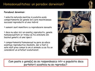 Homosexualitatea: un paradox darwinian?  Paradoxul darwinian: selectia naturala mentine in evolutie acele comportamente (si genele lor) care maximizeaza succesul reproductiv al unui individ oamenii sunt mamifere cu reproducere sexuata daca nu aduc nici un avantaj reproductiv, genele homosexualitatii ar trebui sa fie eliminate din bazinul genetic al unei specii comportamentul homosexual nu pare sa aduca avantaje reproductive imediate, dar a fost si este mult prea comun la om si animale ca sa fie un considerat un artefact evolutionist. Cum poate o gena(e) sa se raspandeasca intr-o populatie daca purtatorii acesteia nu se reproduc?  