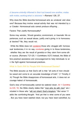 d became violently inflamed in their lust toward one another, males
with males, working what is obscene.”—Romans 1:26, 27.
Why does the Bible describe homosexual acts as unnatural and obsc
ene? Because they involve sexual activity that was not intended by o
ur Creator. Homosexual acts cannot produce offspring. .
Factors That Justify Homosexuality?
Some may wonder, ‘Would genetics, environment, or traumatic life ex
periences, such as sexual abuse, justify one’s giving in to homosexu
al desires?’ No, they would not.
While the Bible does not condemn those who struggle with homose
xual tendencies, it in no way condones giving in to those tendencies,
whether they are the result of genetics or they stem from some oth
er source. (Romans 7:21-25; 1 Corinthians 9:27) Instead, the Bible of
fers practical assistance and encouragement to help individuals to wi
n the fight against homosexual practices.
What Is God’s Will for People With Homosexual Desires?
The Bible assures us that God’s will is that “all sorts of men should
be saved and come to an accurate knowledge of truth.” (1 Timothy 2
:4) Though the Bible disapproves of homosexual acts, it does not en
courage hatred of homosexuals.
God’s view of homosexuality cannot be watered down. At 1 Corinthia
ns 6:9, 10, the Bible clearly states that “men who lie with men” are i
ncluded in those who “will not inherit God’s kingdom.” But verse 11
adds the comforting thought: “And yet that is what some of you were
. But you have been washed clean, but you have been sanctified, bu
 