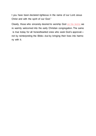 t you have been declared righteous in the name of our Lord Jesus
Christ and with the spirit of our God.”
Clearly, those who sincerely desired to worship God on his terms we
re warmly welcomed into the early Christian congregation. The same
is true today for all honesthearted ones who seek God’s approval—
not by reinterpreting the Bible—but by bringing their lives into harmo
ny with it.
 
