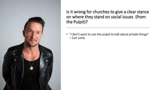 Is it wrong for churches to give a clear stance
on where they stand on social issues (from
the Pulpit)?
• “I don’t want to use the pulpit to talk about private things”
– Carl Lentz
 