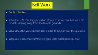 Bell Work
 Context Matters
 John 8:59 - At this, they picked up stones to stone him, but Jesus hid
himself, slipping away from the temple grounds.
 What does this verse mean? Use a Bible to help answer the question.
 Write a 3-5 sentence summary in your Bible notebook (300-500)
 