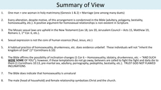 Summary of View
1. One man + one woman in holy matrimony (Genesis 1 & 2) = Marriage (one among many duets)
2. Every alteration, despite motive, of this arrangement is condemned in the Bible (adultery, polygamy, bestiality,
homosexuality, etc.). A positive argument for homosexual relationships is non-existent in Scripture.
3. The Mosaic sexual laws are upheld in the New Testament (Lev 18, Lev 20, Jerusalem Council – Acts 15, Matthew 19,
Romans 1, 1st Cor. 6, etc.).
4. Sexual expression is not the core of human essence (Paul, Jesus, etc.)
5. A habitual practice of homosexuality, drunkenness, etc. does evidence unbelief. These individuals will not “inherit the
kingdom of God” (1st Corinthians 6:10)
6. The Bible affirms the possibility of inclination-changes (1 Cor 6 – Homosexuality, idolatry, drunkenness, etc. – “AND SUCH
WERE SOME OF YOU”); however, if these temptations do not go away, believers are called to fight the fight and daily die to
them (1 Corinthians 10:13, pre-marital sex, adultery, pornography, pedophilia, bestiality, etc.). TRUST GOD NOT FLAWED
INCLINATIONS
7. The Bible does indicate that homosexuality is unnatural
8. The male (head of household) and female relationship symbolizes Christ and the church.
 