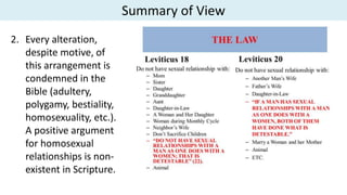 Summary of View
2. Every alteration,
despite motive, of
this arrangement is
condemned in the
Bible (adultery,
polygamy, bestiality,
homosexuality, etc.).
A positive argument
for homosexual
relationships is non-
existent in Scripture.
 