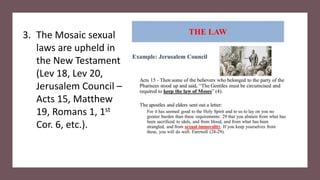 3. The Mosaic sexual
laws are upheld in
the New Testament
(Lev 18, Lev 20,
Jerusalem Council –
Acts 15, Matthew
19, Romans 1, 1st
Cor. 6, etc.).
 