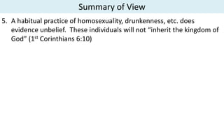 Summary of View
5. A habitual practice of homosexuality, drunkenness, etc. does
evidence unbelief. These individuals will not “inherit the kingdom of
God” (1st Corinthians 6:10)
 