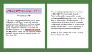 “The Greek Septuagint translation of Leviticus
18:22 and 20:13 is translated to English as:
‘Whoever lies with a man as with a woman
[meta arsenos koiten gynaikos ], they have both
done an abomination.’ (Emphasis mine) … St
Paul appears to have taken the verb form of the
Greek and derived a noun form of ‘arsenokoitai’.
If this is the case, then 1 Cor 6:9 is referring to
the same thing as those Leviticus passages!”
Richard B. Hays wrote in The Moral Vision of
the New Testament, p.382
 