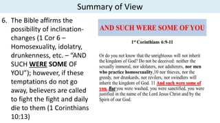 Summary of View
6. The Bible affirms the
possibility of inclination-
changes (1 Cor 6 –
Homosexuality, idolatry,
drunkenness, etc. – “AND
SUCH WERE SOME OF
YOU”); however, if these
temptations do not go
away, believers are called
to fight the fight and daily
die to them (1 Corinthians
10:13)
 