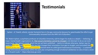 Testimonials
Spitzer – A “Jewish, atheist, secular Humanist hero in the gay community because he spearheaded the effort to get
homosexuality removed from the APA’s list of disorders”
“Dr. Robert Spitzer, a psychiatry professor at Columbia University, said he began his study as a skeptic — believing, as
major mental health organizations do, that sexual orientation cannot be changed, and attempts to do so can even
cause harm. But Spitzer's study, which has not yet been published … seems to indicate otherwise. Spitzer says he
spoke to 143 men and 57 women who say they changed their orientation from gay to straight, and concluded that 66
percent of the men and 44 percent of women reached what he called good heterosexual functioning — a sustained,
loving heterosexual relationship within the past year and getting enough emotional satisfaction to rate at least a seven
on a 10-point scale.” - https://abcnews.go.com/
 