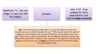 Matthew 7:1 - Do not
judge, or you too will
be judged.
Context:
2 For in the same way you judge others, you will be judged, and with the
measure you use, it will be measured to you. 3 “Why do you look at the speck of
sawdust in your brother’s eye and pay no attention to the plank in your own
eye? 4 How can you say to your brother, ‘Let me take the speck out of your eye,’
when all the time there is a plank in your own eye? 5 You hypocrite, first take the
plank out of your own eye, and then you will see clearly to remove the speck
from your brother’s eye.
John 7:24 - Stop
judging by mere
appearances, but
instead judge correctly.
 